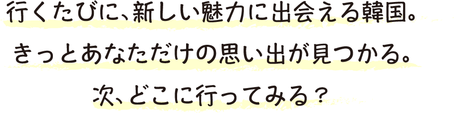 行くたびに、新しい魅力に出会える韓国。きっとあなただけの思い出が見つかる。次、どこに行ってみる？